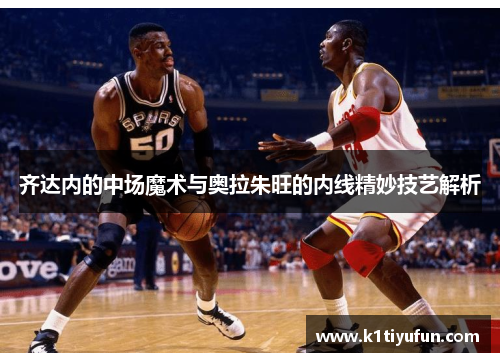 齐达内的中场魔术与奥拉朱旺的内线精妙技艺解析