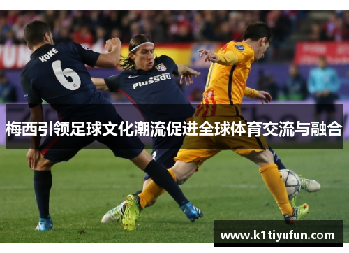 梅西引领足球文化潮流促进全球体育交流与融合
